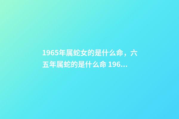 1965年属蛇女的是什么命，六五年属蛇的是什么命 1965年属蛇女命运，1965年属蛇人晚年好吗-第1张-观点-玄机派